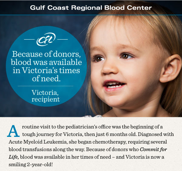 Commit for Life. Because of donors, blood was available in Victoria's times of need. A routine visit to the pediatrician's office was the beginning of a tough journey for Victoria, then just 6 months old. Diagnosed with Acute Myeloid Leukemia, she began chemotherapy, requiring several blood transfusions along the way. Because of donors who Commit for Life, blood was available in her times of need -- and Victoria is now a smiling 2-year-old!